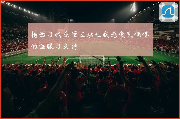 梅西与我亲密互动让我感受到偶像的温暖与支持