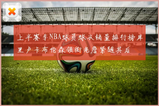 上半赛季NBA球员球衣销量排行榜库里卢卡布伦森领衔老詹紧随其后