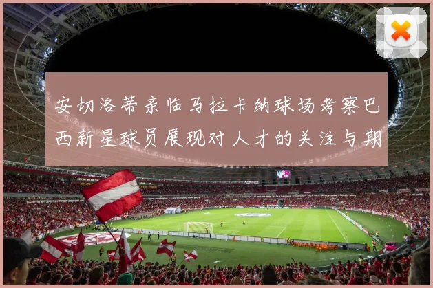 安切洛蒂亲临马拉卡纳球场考察巴西新星球员展现对人才的关注与期待