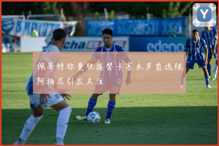 佩蒂特称曼联接替卡塞米罗首选琼阿梅尼引发关注