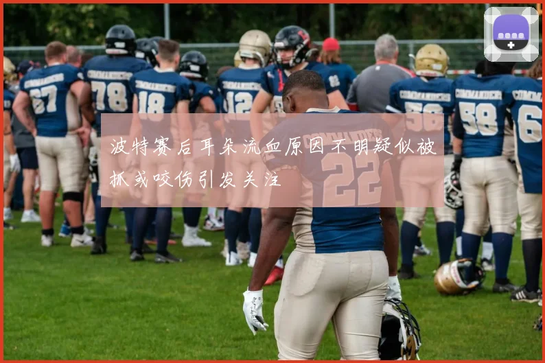 波特赛后耳朵流血原因不明疑似被抓或咬伤引发关注