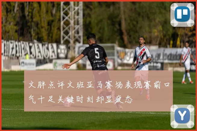 文胖点评文班亚马赛场表现赛前口气十足关键时刻却显疲态