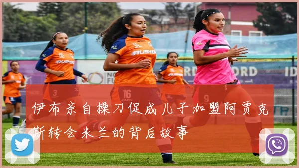 伊布亲自操刀促成儿子加盟阿贾克斯转会米兰的背后故事
