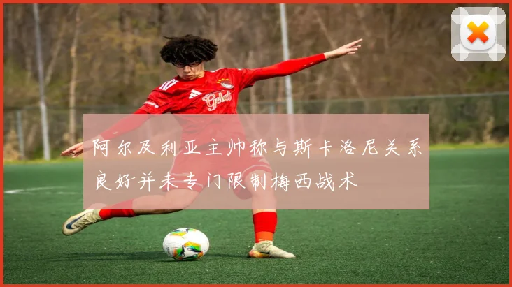 阿尔及利亚主帅称与斯卡洛尼关系良好并未专门限制梅西战术