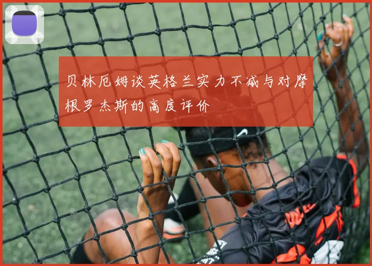 贝林厄姆谈英格兰实力不减与对摩根罗杰斯的高度评价