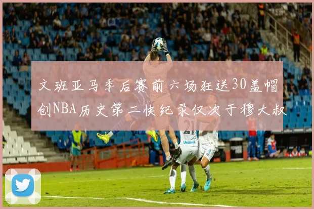 文班亚马季后赛前六场狂送30盖帽创NBA历史第二快纪录仅次于穆大叔的五场表现