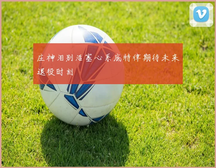 庄神泪别活塞心系底特律期待未来退役时刻