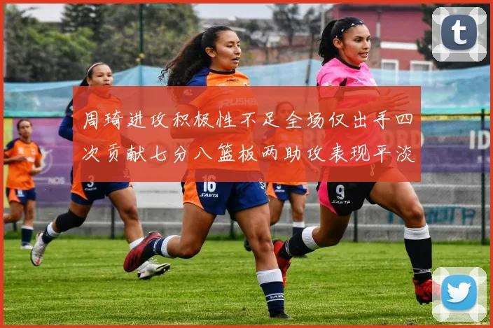 周琦进攻积极性不足全场仅出手四次贡献七分八篮板两助攻表现平淡