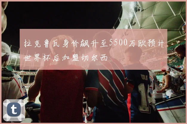 拉克鲁瓦身价飙升至5500万欧预计世界杯后加盟切尔西