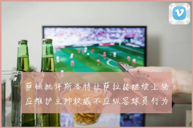 萨顿批评斯洛特让萨拉赫继续上场应维护主帅权威不应纵容球员行为