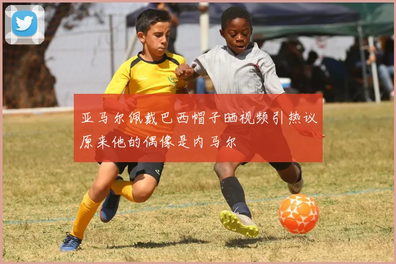 亚马尔佩戴巴西帽子晒视频引热议原来他的偶像是内马尔