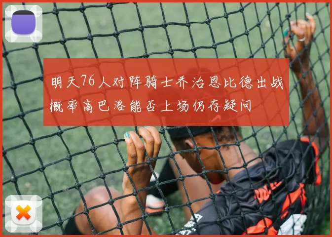 明天76人对阵骑士乔治恩比德出战概率高巴洛能否上场仍存疑问
