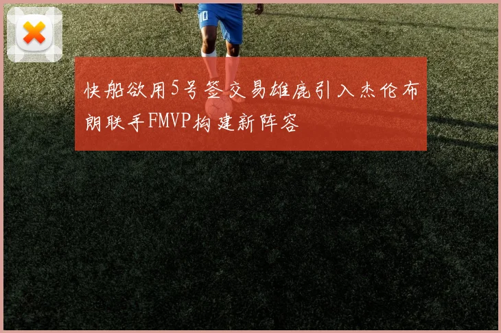 快船欲用5号签交易雄鹿引入杰伦布朗联手FMVP构建新阵容