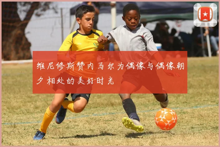 维尼修斯赞内马尔为偶像与偶像朝夕相处的美好时光