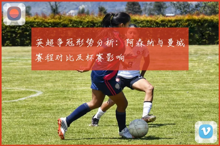 英超争冠形势分析：阿森纳与曼城赛程对比及杯赛影响