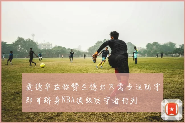 爱德华兹称赞兰德尔只需专注防守即可跻身NBA顶级防守者行列