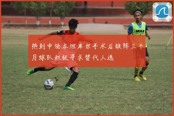 热刺中场本坦库尔手术后缺阵三个月球队积极寻求替代人选