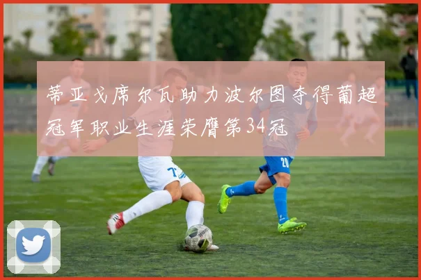 蒂亚戈席尔瓦助力波尔图夺得葡超冠军职业生涯荣膺第34冠
